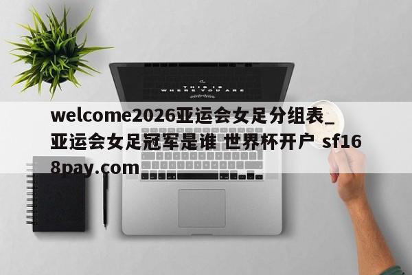 welcome2026亚运会女足分组表_亚运会女足冠军是谁 世界杯开户 sf168pay.com