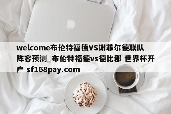 welcome布伦特福德VS谢菲尔德联队阵容预测_布伦特福德vs德比郡 世界杯开户 sf168pay.com