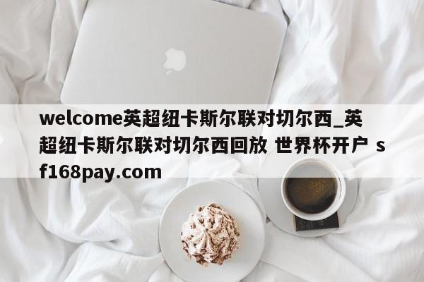 welcome英超纽卡斯尔联对切尔西_英超纽卡斯尔联对切尔西回放 世界杯开户 sf168pay.com
