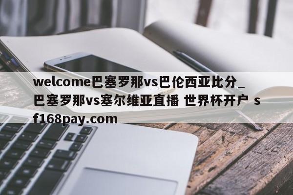 welcome巴塞罗那vs巴伦西亚比分_巴塞罗那vs塞尔维亚直播 世界杯开户 sf168pay.com