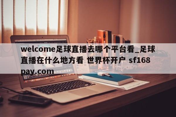 welcome足球直播去哪个平台看_足球直播在什么地方看 世界杯开户 sf168pay.com