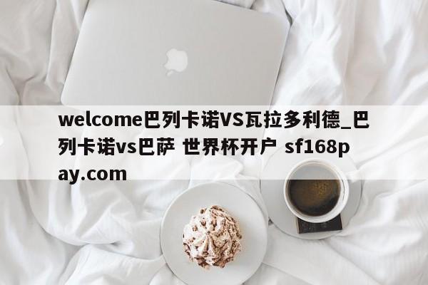 welcome巴列卡诺VS瓦拉多利德_巴列卡诺vs巴萨 世界杯开户 sf168pay.com