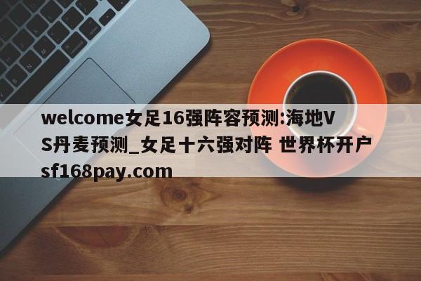 welcome女足16强阵容预测:海地VS丹麦预测_女足十六强对阵 世界杯开户 sf168pay.com
