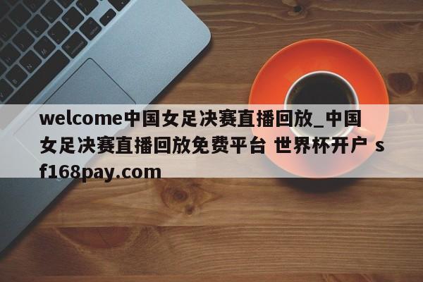 welcome中国女足决赛直播回放_中国女足决赛直播回放免费平台 世界杯开户 sf168pay.com