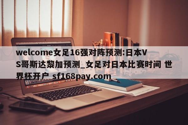 welcome女足16强对阵预测:日本VS哥斯达黎加预测_女足对日本比赛时间 世界杯开户 sf168pay.com