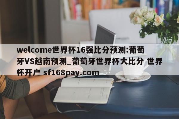 welcome世界杯16强比分预测:葡萄牙VS越南预测_葡萄牙世界杯大比分 世界杯开户 sf168pay.com