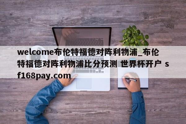 welcome布伦特福德对阵利物浦_布伦特福德对阵利物浦比分预测 世界杯开户 sf168pay.com