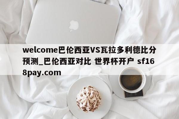 welcome巴伦西亚VS瓦拉多利德比分预测_巴伦西亚对比 世界杯开户 sf168pay.com