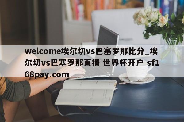 welcome埃尔切vs巴塞罗那比分_埃尔切vs巴塞罗那直播 世界杯开户 sf168pay.com
