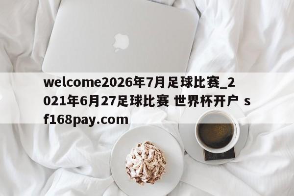 welcome2026年7月足球比赛_2021年6月27足球比赛 世界杯开户 sf168pay.com