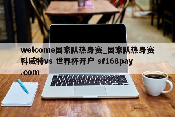 welcome国家队热身赛_国家队热身赛科威特vs 世界杯开户 sf168pay.com