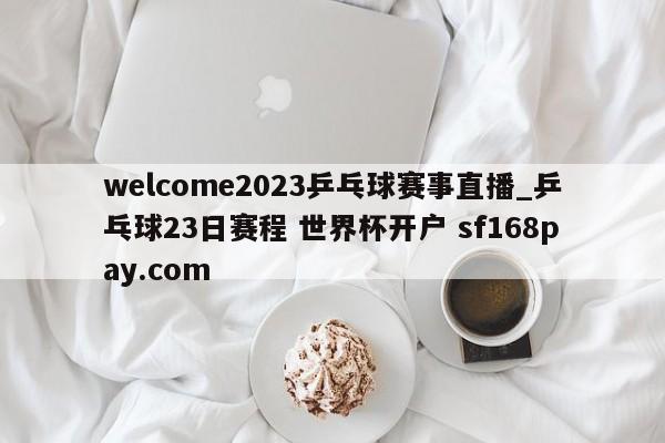 welcome2023乒乓球赛事直播_乒乓球23日赛程 世界杯开户 sf168pay.com