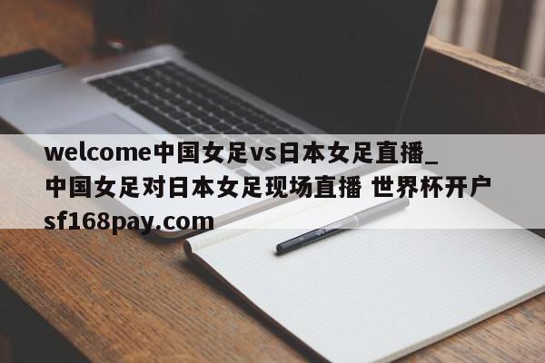 welcome中国女足vs日本女足直播_中国女足对日本女足现场直播 世界杯开户 sf168pay.com
