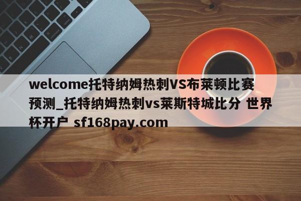 welcome托特纳姆热刺VS布莱顿比赛预测_托特纳姆热刺vs莱斯特城比分 世界杯开户 sf168pay.com
