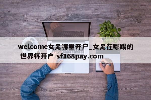 welcome女足哪里开户_女足在哪踢的 世界杯开户 sf168pay.com