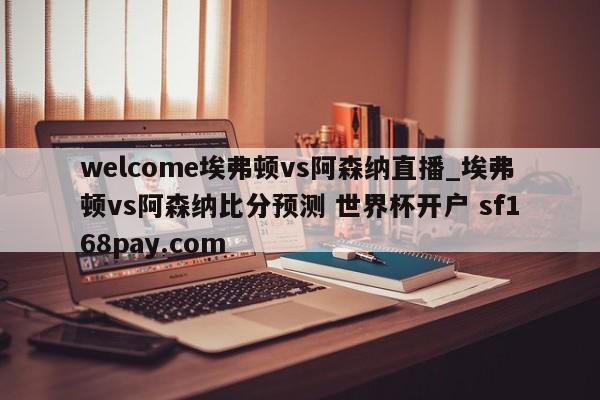 welcome埃弗顿vs阿森纳直播_埃弗顿vs阿森纳比分预测 世界杯开户 sf168pay.com